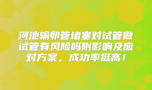 河池输卵管堵塞对试管做试管有风险吗附影响及应对方案，成功率挺高！