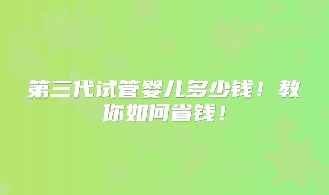 第三代试管婴儿多少钱！教你如何省钱！