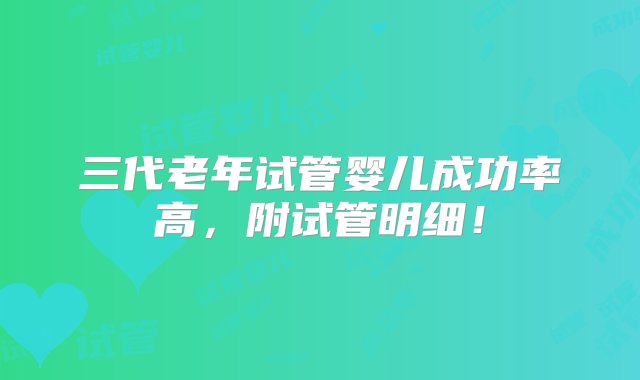 三代老年试管婴儿成功率高，附试管明细！