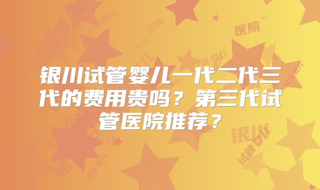 银川试管婴儿一代二代三代的费用贵吗？第三代试管医院推荐？