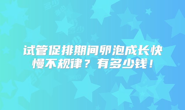 试管促排期间卵泡成长快慢不规律？有多少钱！