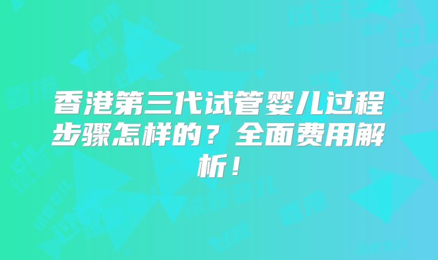 香港第三代试管婴儿过程步骤怎样的？全面费用解析！