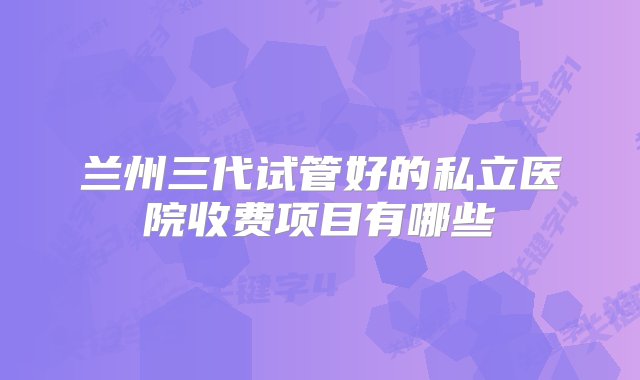 兰州三代试管好的私立医院收费项目有哪些