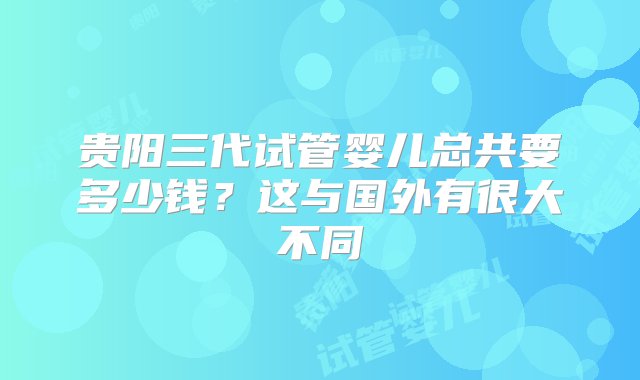 贵阳三代试管婴儿总共要多少钱？这与国外有很大不同