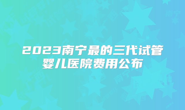 2023南宁最的三代试管婴儿医院费用公布