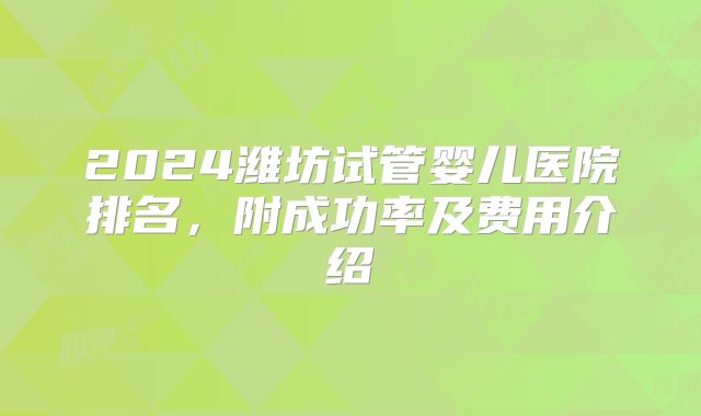 2024潍坊试管婴儿医院排名，附成功率及费用介绍