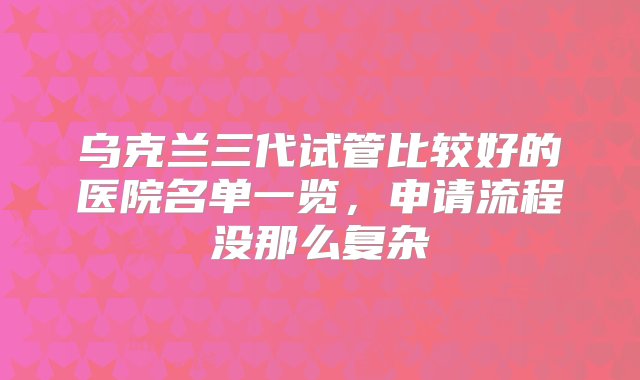 乌克兰三代试管比较好的医院名单一览，申请流程没那么复杂