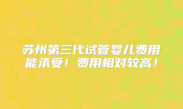 苏州第三代试管婴儿费用能承受！费用相对较高！