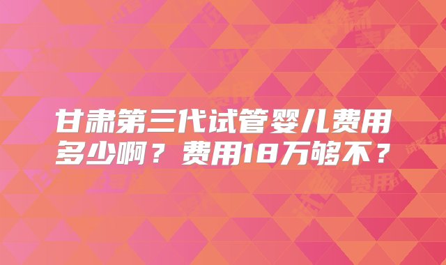 甘肃第三代试管婴儿费用多少啊？费用18万够不？