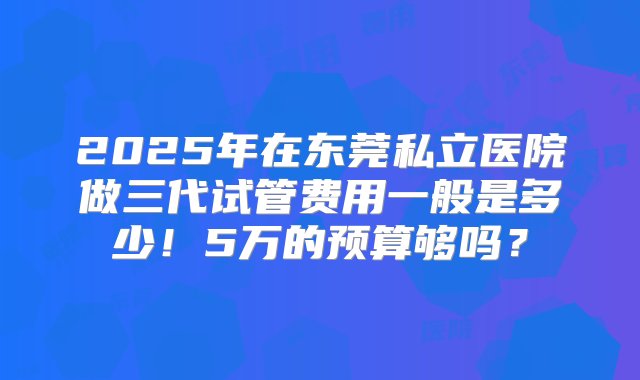 2025年在东莞私立医院做三代试管费用一般是多少！5万的预算够吗？