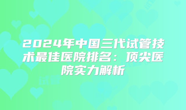 2024年中国三代试管技术最佳医院排名：顶尖医院实力解析