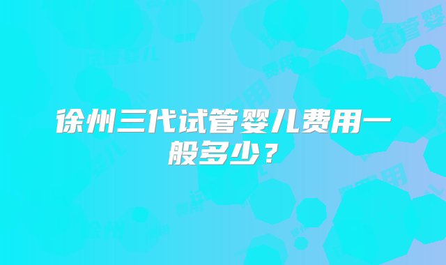 徐州三代试管婴儿费用一般多少？