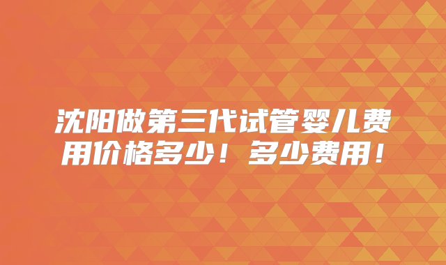 沈阳做第三代试管婴儿费用价格多少！多少费用！