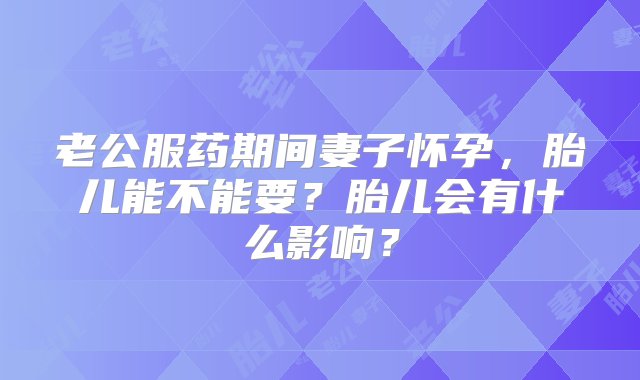 老公服药期间妻子怀孕，胎儿能不能要？胎儿会有什么影响？