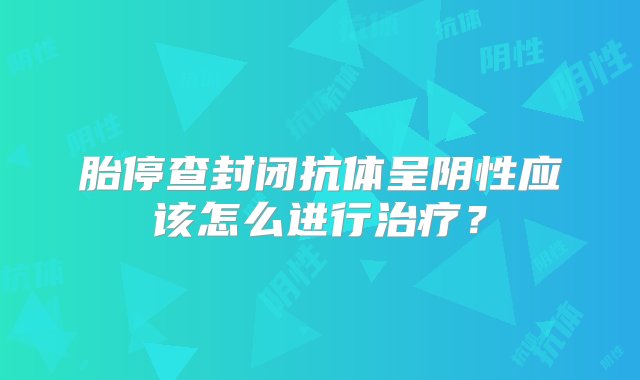 胎停查封闭抗体呈阴性应该怎么进行治疗？