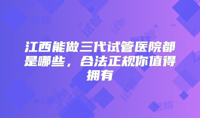 江西能做三代试管医院都是哪些，合法正规你值得拥有