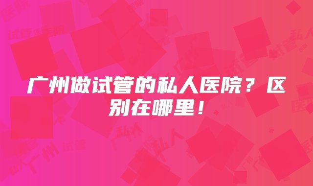 广州做试管的私人医院？区别在哪里！