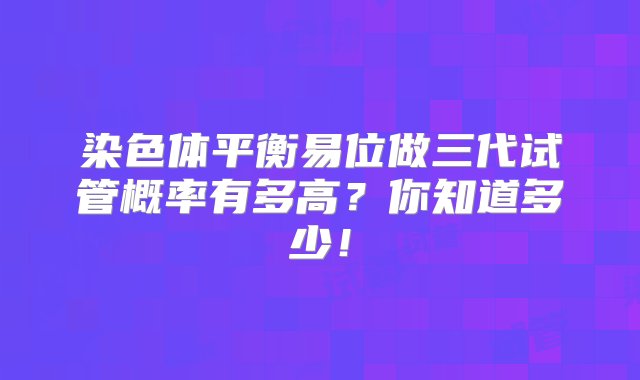 染色体平衡易位做三代试管概率有多高？你知道多少！