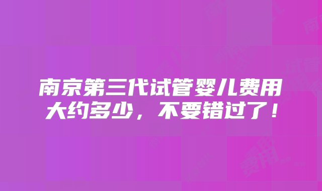 南京第三代试管婴儿费用大约多少，不要错过了！