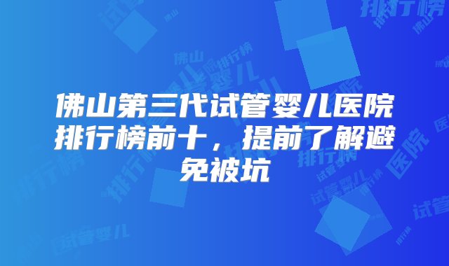 佛山第三代试管婴儿医院排行榜前十，提前了解避免被坑