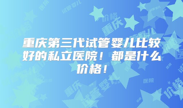 重庆第三代试管婴儿比较好的私立医院！都是什么价格！