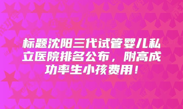 标题沈阳三代试管婴儿私立医院排名公布，附高成功率生小孩费用！