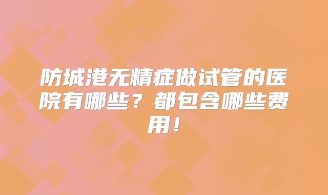 防城港无精症做试管的医院有哪些？都包含哪些费用！