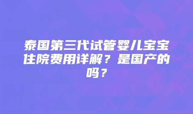 泰国第三代试管婴儿宝宝住院费用详解？是国产的吗？