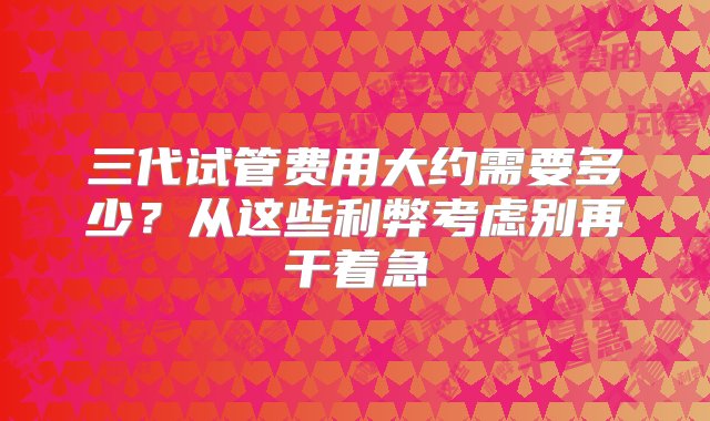 三代试管费用大约需要多少？从这些利弊考虑别再干着急