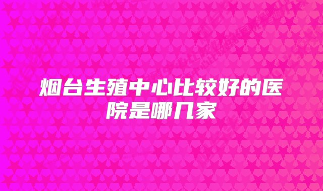 烟台生殖中心比较好的医院是哪几家