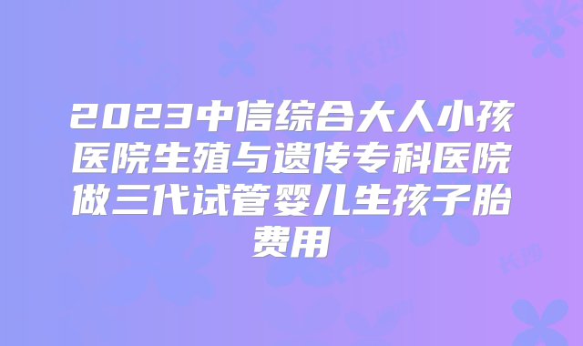 2023中信综合大人小孩医院生殖与遗传专科医院做三代试管婴儿生孩子胎费用