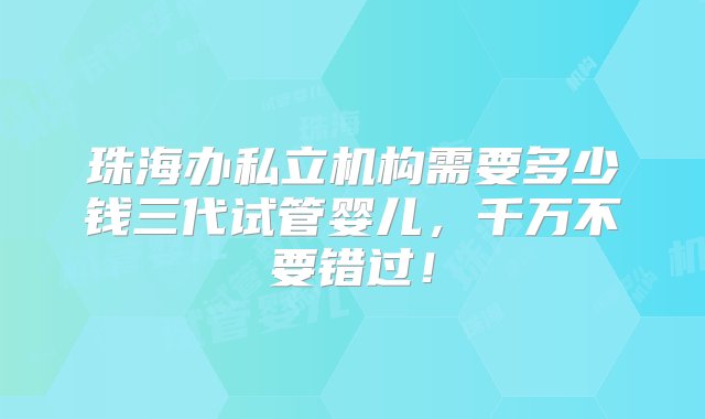 珠海办私立机构需要多少钱三代试管婴儿，千万不要错过！