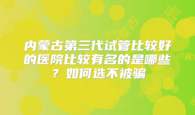 内蒙古第三代试管比较好的医院比较有名的是哪些？如何选不被骗