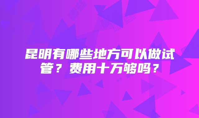 昆明有哪些地方可以做试管？费用十万够吗？