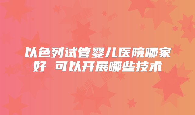 以色列试管婴儿医院哪家好 可以开展哪些技术