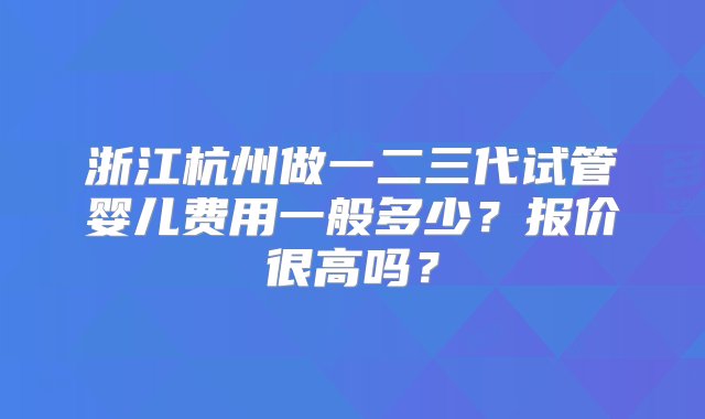 浙江杭州做一二三代试管婴儿费用一般多少？报价很高吗？