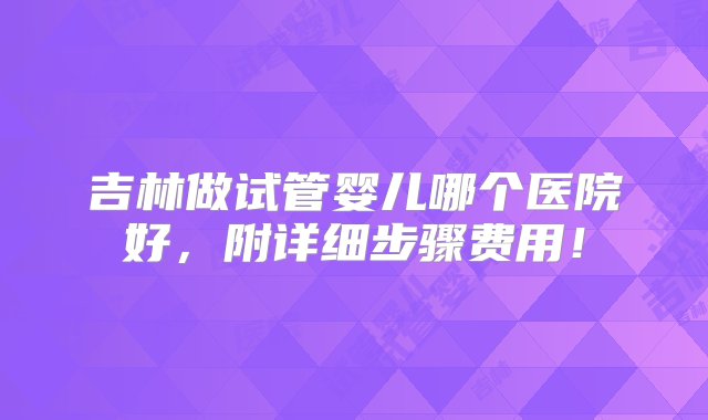 吉林做试管婴儿哪个医院好，附详细步骤费用！