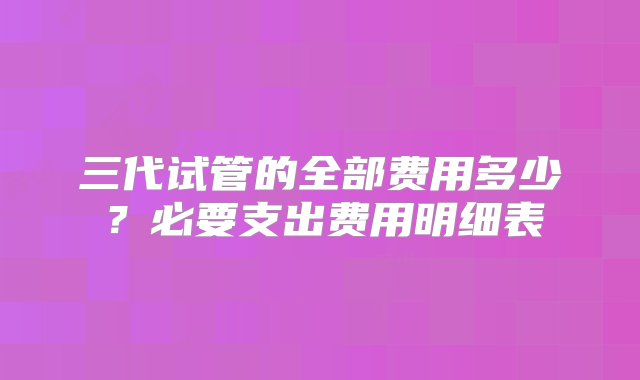 三代试管的全部费用多少？必要支出费用明细表