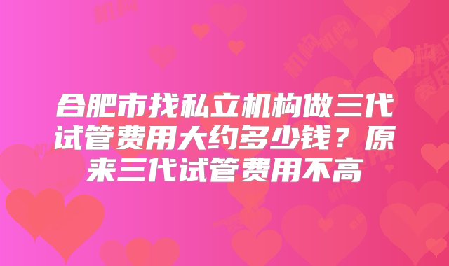 合肥市找私立机构做三代试管费用大约多少钱？原来三代试管费用不高