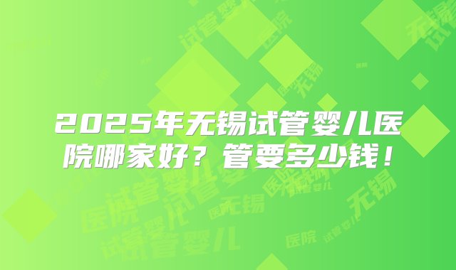 2025年无锡试管婴儿医院哪家好？管要多少钱！