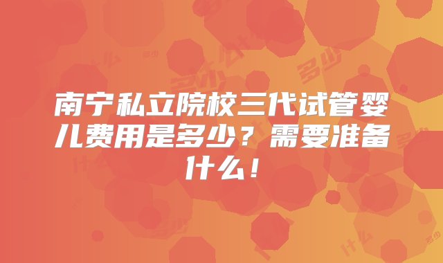 南宁私立院校三代试管婴儿费用是多少？需要准备什么！