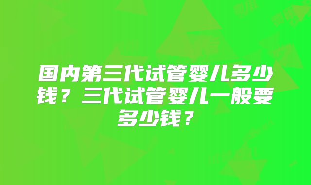 国内第三代试管婴儿多少钱？三代试管婴儿一般要多少钱？