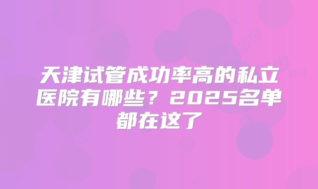 天津试管成功率高的私立医院有哪些？2025名单都在这了