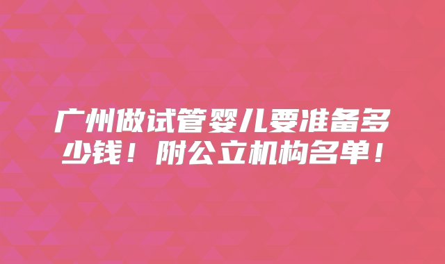 广州做试管婴儿要准备多少钱！附公立机构名单！