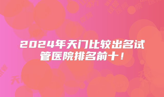 2024年天门比较出名试管医院排名前十！