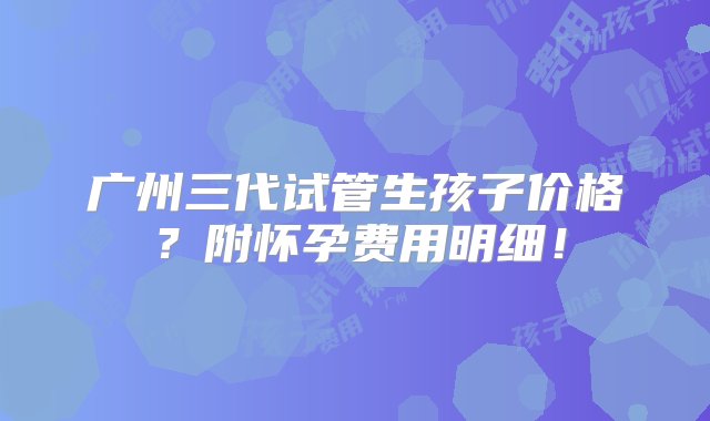 广州三代试管生孩子价格？附怀孕费用明细！