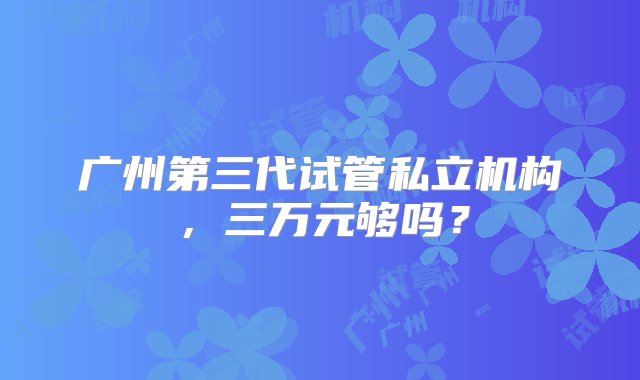 广州第三代试管私立机构，三万元够吗？