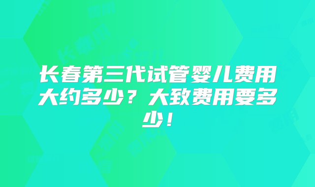 长春第三代试管婴儿费用大约多少？大致费用要多少！