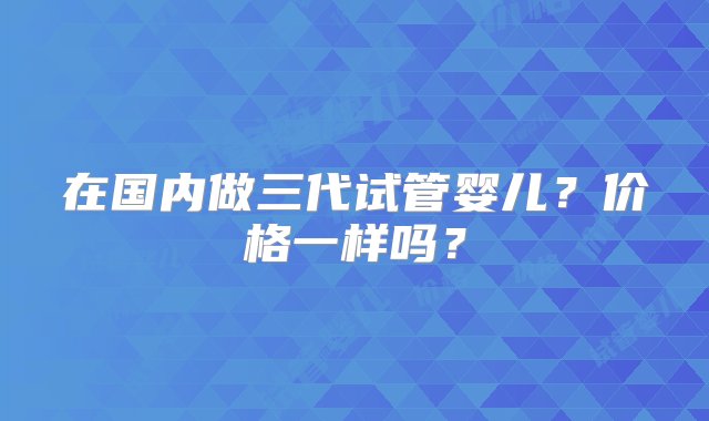 在国内做三代试管婴儿？价格一样吗？