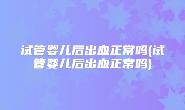 试管婴儿后出血正常吗(试管婴儿后出血正常吗)